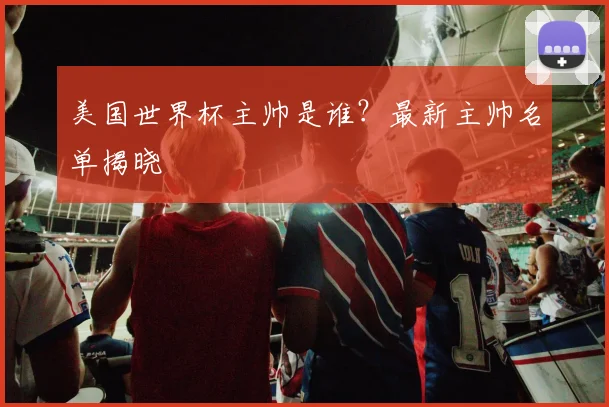 美国世界杯主帅是谁？最新主帅名单揭晓