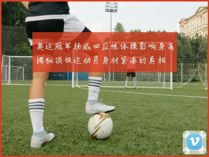 奥运冠军杨威回应练体操影响身高揭秘顶级运动员身材紧凑的真相