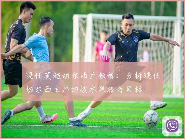 现任英超切尔西主教练：分析现任切尔西主帅的战术风格与目标