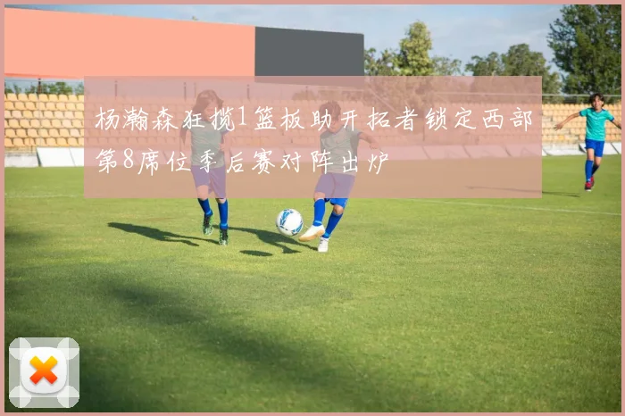 杨瀚森狂揽1篮板助开拓者锁定西部第8席位季后赛对阵出炉