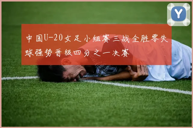 中国U-20女足小组赛三战全胜零失球强势晋级四分之一决赛