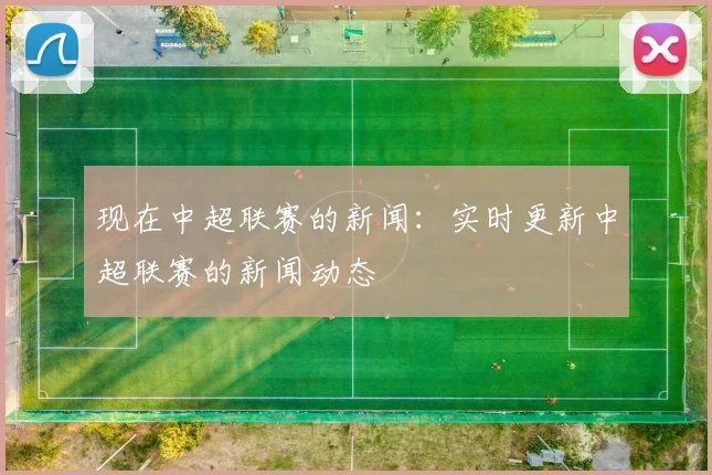 现在中超联赛的新闻：实时更新中超联赛的新闻动态