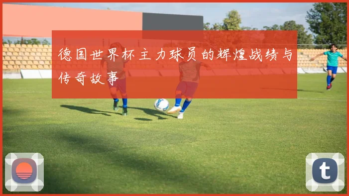 德国世界杯主力球员的辉煌战绩与传奇故事