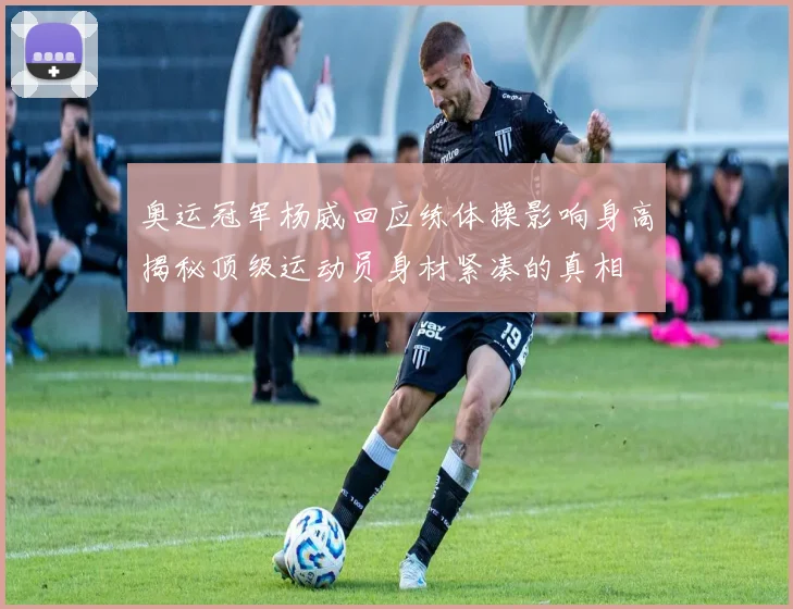 奥运冠军杨威回应练体操影响身高揭秘顶级运动员身材紧凑的真相